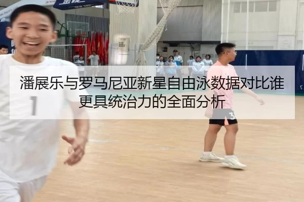 潘展乐与罗马尼亚新星自由泳数据对比谁更具统治力的全面分析